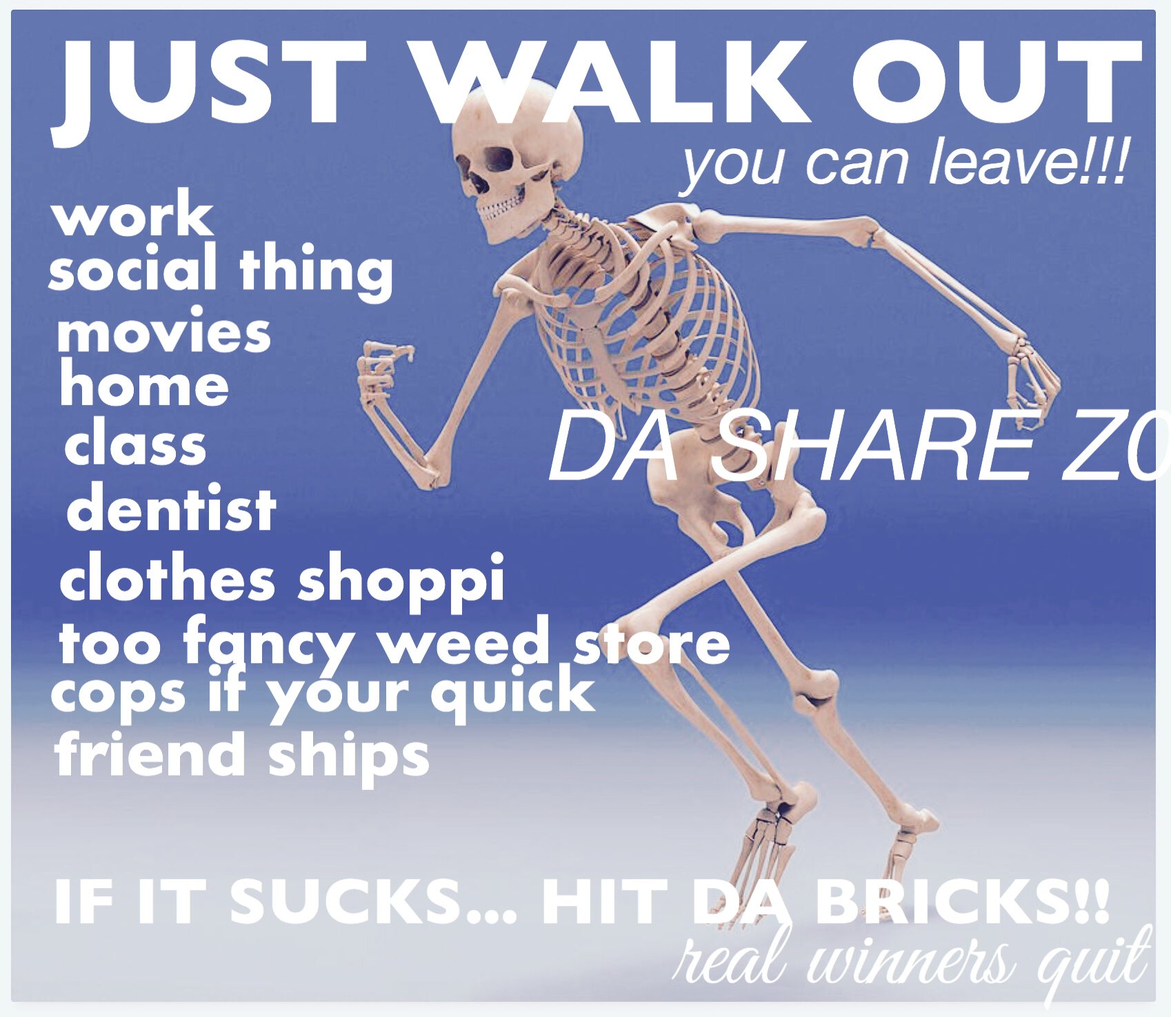 ID: a classic piece by twitter account da share zone with a skeleton sprinting away from his problems. overlaid text says, JUST WALK OUT, you can leave!!! work, social thing, movies, home, class, dentist, clothes shoppi, too fancy weed store, cops if your quick, friend ships. IF IT SUCKS... HIT DA BRICKS!! real winners quit. some words are misspelled or cut off. end description.