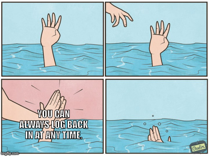 ID: a four-paneled meme in which a drowning person's hand is just reaching above the surface of the water. A second hand appears from the upper left corner of the panel. It high-fives the person and then retreats, leaving them to drown. In the third panel, the unhelpful high-fiving hand says, YOU CAN ALWAYS LOG BACK IN AT ANY TIME. End ID.